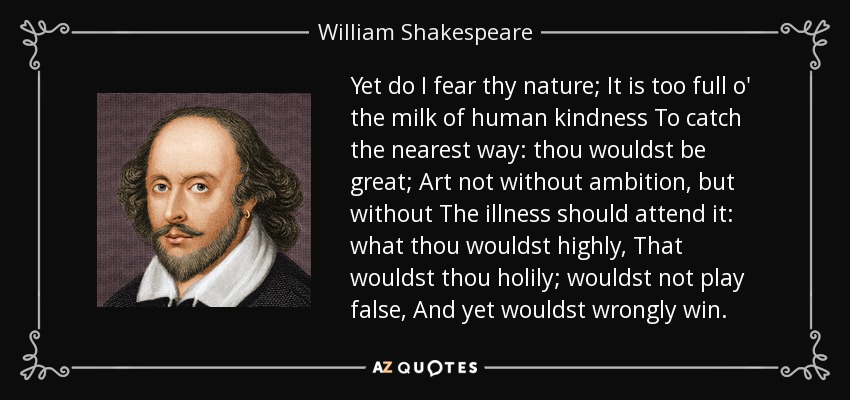 Yet do I fear thy nature; It is too full o' the milk of human kindness To catch the nearest way: thou wouldst be great; Art not without ambition, but without The illness should attend it: what thou wouldst highly, That wouldst thou holily; wouldst not play false, And yet wouldst wrongly win. - William Shakespeare