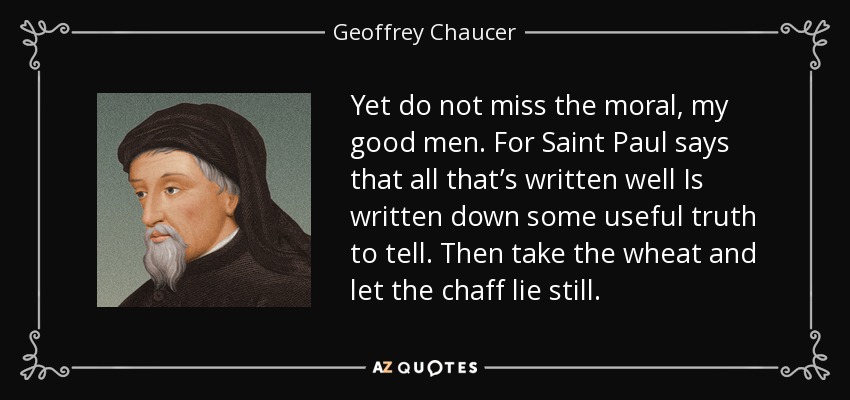 Yet do not miss the moral, my good men. For Saint Paul says that all that’s written well Is written down some useful truth to tell. Then take the wheat and let the chaff lie still. - Geoffrey Chaucer