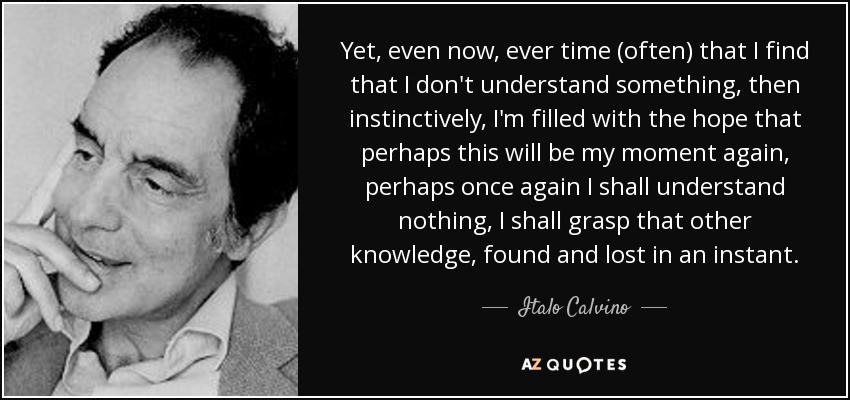 Yet, even now, ever time (often) that I find that I don't understand something, then instinctively, I'm filled with the hope that perhaps this will be my moment again, perhaps once again I shall understand nothing, I shall grasp that other knowledge, found and lost in an instant. - Italo Calvino