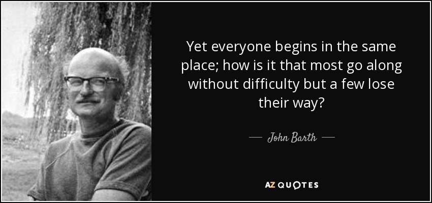 Yet everyone begins in the same place; how is it that most go along without difficulty but a few lose their way? - John Barth