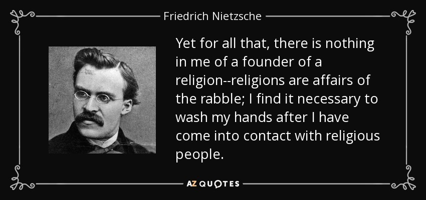 Yet for all that, there is nothing in me of a founder of a religion--religions are affairs of the rabble; I find it necessary to wash my hands after I have come into contact with religious people. - Friedrich Nietzsche