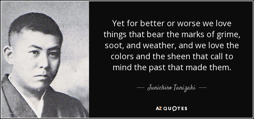 Yet for better or worse we love things that bear the marks of grime, soot, and weather, and we love the colors and the sheen that call to mind the past that made them. - Junichiro Tanizaki