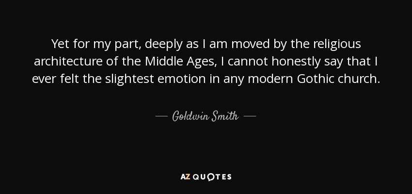 Yet for my part, deeply as I am moved by the religious architecture of the Middle Ages, I cannot honestly say that I ever felt the slightest emotion in any modern Gothic church. - Goldwin Smith