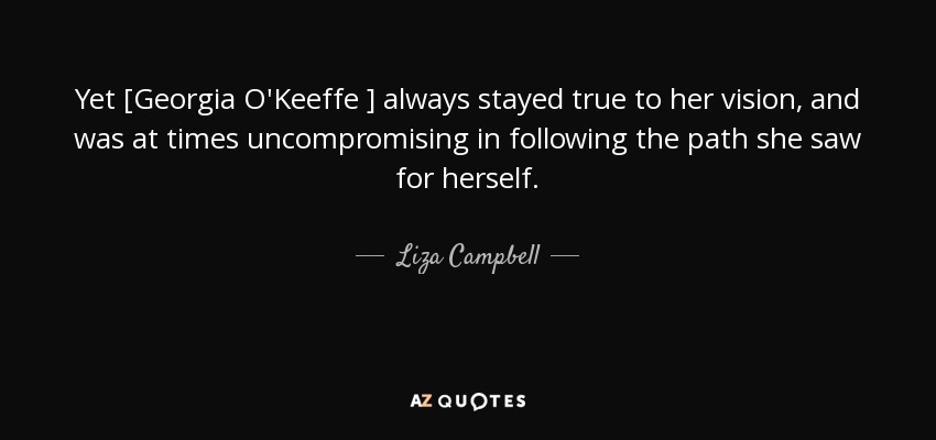 Yet [Georgia O'Keeffe ] always stayed true to her vision, and was at times uncompromising in following the path she saw for herself. - Liza Campbell