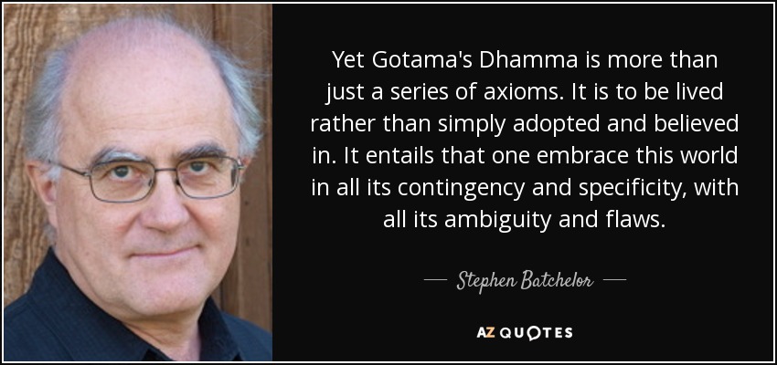 Yet Gotama's Dhamma is more than just a series of axioms. It is to be lived rather than simply adopted and believed in. It entails that one embrace this world in all its contingency and specificity, with all its ambiguity and flaws. - Stephen Batchelor