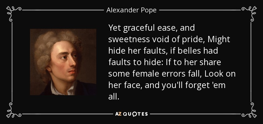 Yet graceful ease, and sweetness void of pride, Might hide her faults, if belles had faults to hide: If to her share some female errors fall, Look on her face, and you'll forget 'em all. - Alexander Pope