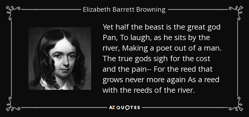 Yet half the beast is the great god Pan, To laugh, as he sits by the river, Making a poet out of a man. The true gods sigh for the cost and the pain-- For the reed that grows never more again As a reed with the reeds of the river. - Elizabeth Barrett Browning