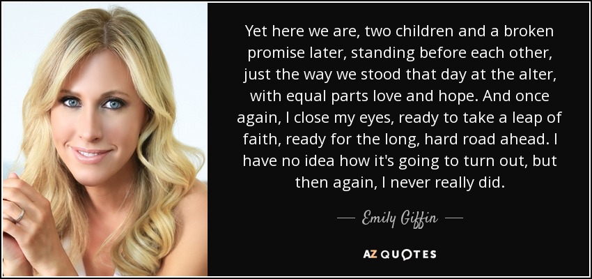 Yet here we are, two children and a broken promise later, standing before each other, just the way we stood that day at the alter, with equal parts love and hope. And once again, I close my eyes, ready to take a leap of faith, ready for the long, hard road ahead. I have no idea how it's going to turn out, but then again, I never really did. - Emily Giffin