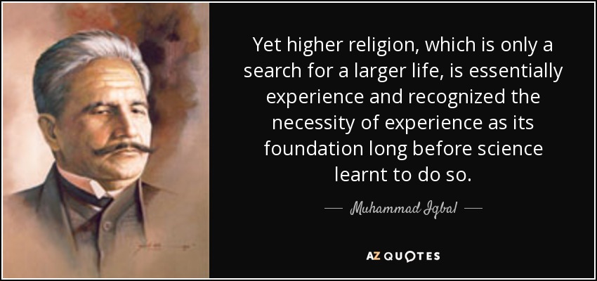 Yet higher religion, which is only a search for a larger life, is essentially experience and recognized the necessity of experience as its foundation long before science learnt to do so. - Muhammad Iqbal