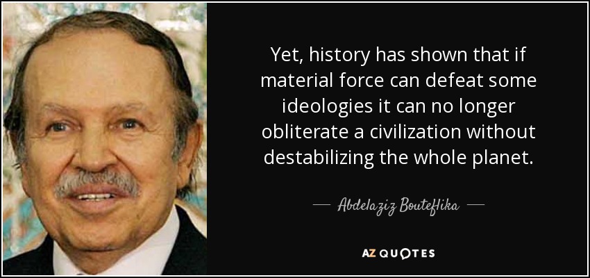 Yet, history has shown that if material force can defeat some ideologies it can no longer obliterate a civilization without destabilizing the whole planet. - Abdelaziz Bouteflika