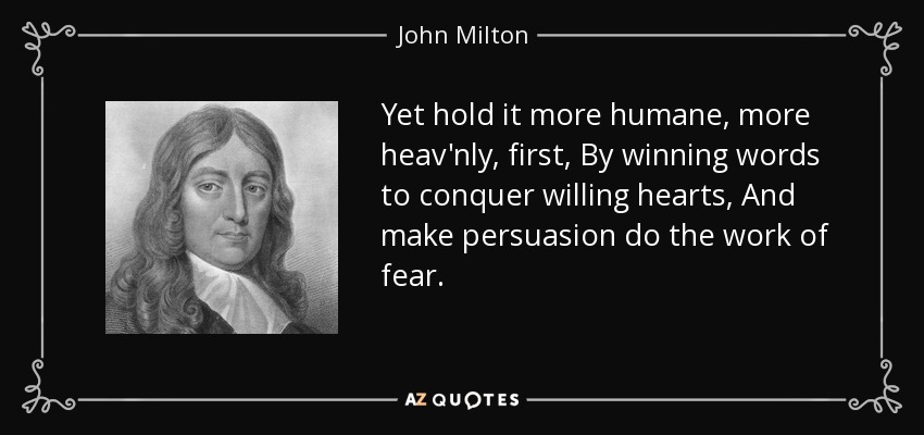 Yet hold it more humane, more heav'nly, first, By winning words to conquer willing hearts, And make persuasion do the work of fear. - John Milton