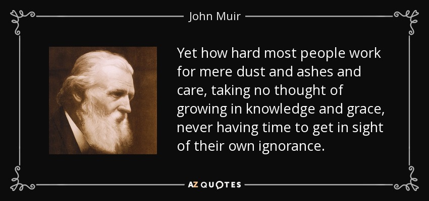 Yet how hard most people work for mere dust and ashes and care, taking no thought of growing in knowledge and grace, never having time to get in sight of their own ignorance. - John Muir