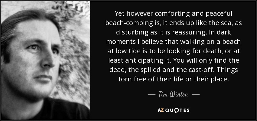 Yet however comforting and peaceful beach-combing is, it ends up like the sea, as disturbing as it is reassuring. In dark moments I believe that walking on a beach at low tide is to be looking for death, or at least anticipating it. You will only find the dead, the spilled and the cast-off. Things torn free of their life or their place. - Tim Winton