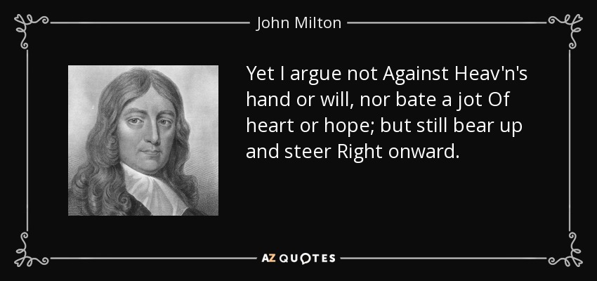 Yet I argue not Against Heav'n's hand or will, nor bate a jot Of heart or hope; but still bear up and steer Right onward. - John Milton