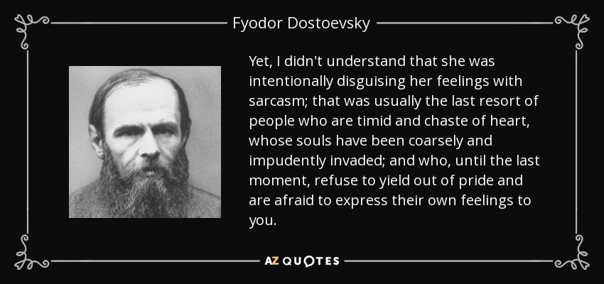 Yet, I didn't understand that she was intentionally disguising her feelings with sarcasm; that was usually the last resort of people who are timid and chaste of heart, whose souls have been coarsely and impudently invaded; and who, until the last moment, refuse to yield out of pride and are afraid to express their own feelings to you. - Fyodor Dostoevsky