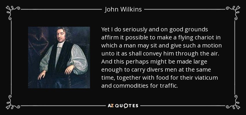 Yet I do seriously and on good grounds affirm it possible to make a flying chariot in which a man may sit and give such a motion unto it as shall convey him through the air. And this perhaps might be made large enough to carry divers men at the same time, together with food for their viaticum and commodities for traffic. - John Wilkins