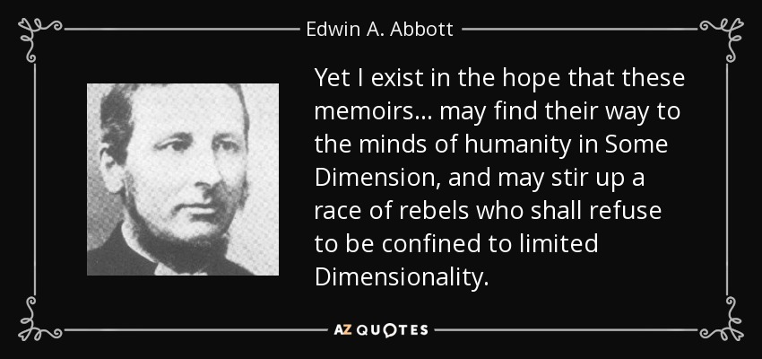 Yet I exist in the hope that these memoirs... may find their way to the minds of humanity in Some Dimension, and may stir up a race of rebels who shall refuse to be confined to limited Dimensionality. - Edwin A. Abbott