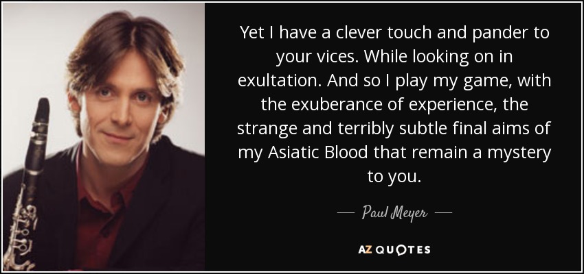 Yet I have a clever touch and pander to your vices. While looking on in exultation. And so I play my game, with the exuberance of experience, the strange and terribly subtle final aims of my Asiatic Blood that remain a mystery to you. - Paul Meyer