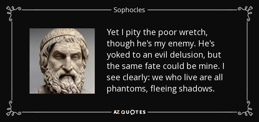 Yet I pity the poor wretch, though he's my enemy. He's yoked to an evil delusion, but the same fate could be mine. I see clearly: we who live are all phantoms, fleeing shadows. - Sophocles
