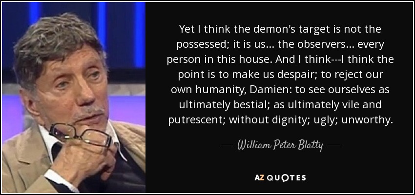 Yet I think the demon's target is not the possessed; it is us . . . the observers . . . every person in this house. And I think---I think the point is to make us despair; to reject our own humanity, Damien: to see ourselves as ultimately bestial; as ultimately vile and putrescent; without dignity; ugly; unworthy. - William Peter Blatty