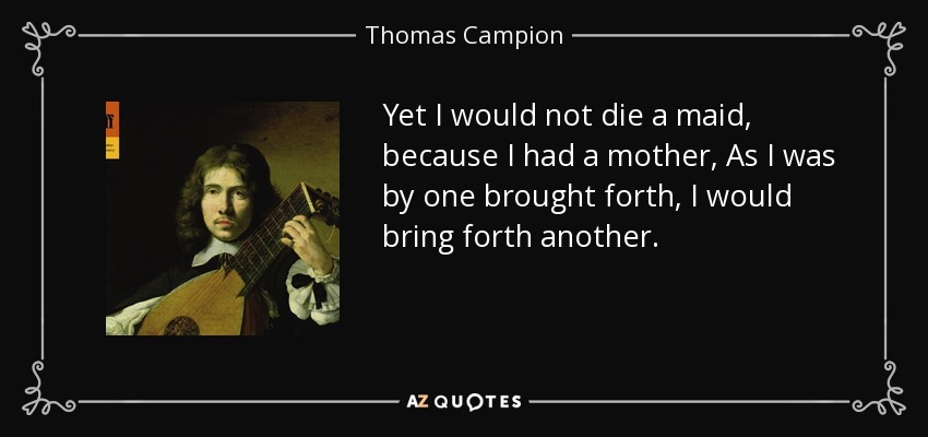 Yet I would not die a maid, because I had a mother, As I was by one brought forth, I would bring forth another. - Thomas Campion