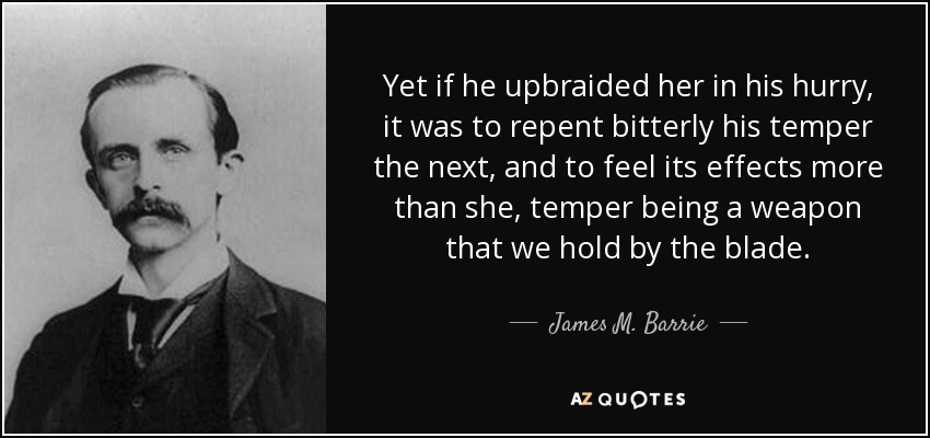 Yet if he upbraided her in his hurry, it was to repent bitterly his temper the next, and to feel its effects more than she, temper being a weapon that we hold by the blade. - James M. Barrie