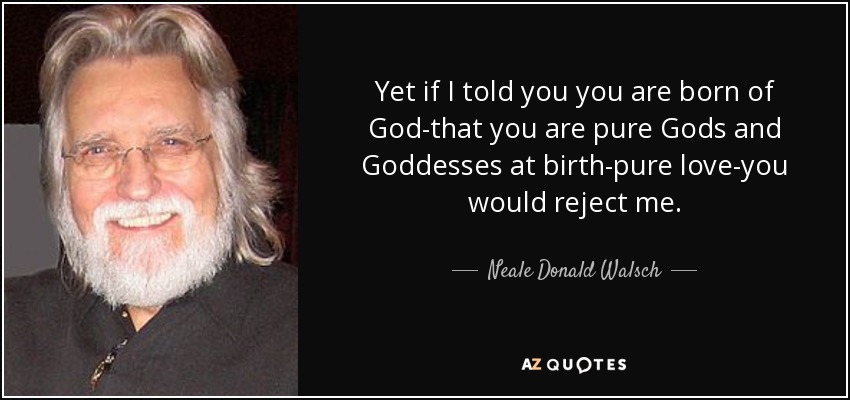 Yet if I told you you are born of God-that you are pure Gods and Goddesses at birth-pure love-you would reject me. - Neale Donald Walsch