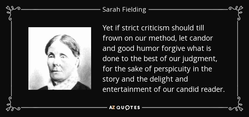 Yet if strict criticism should till frown on our method, let candor and good humor forgive what is done to the best of our judgment, for the sake of perspicuity in the story and the delight and entertainment of our candid reader. - Sarah Fielding