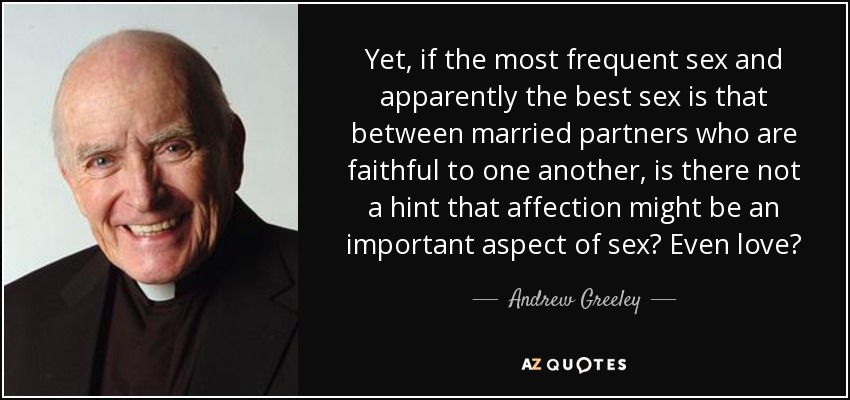 Yet, if the most frequent sex and apparently the best sex is that between married partners who are faithful to one another, is there not a hint that affection might be an important aspect of sex? Even love? - Andrew Greeley