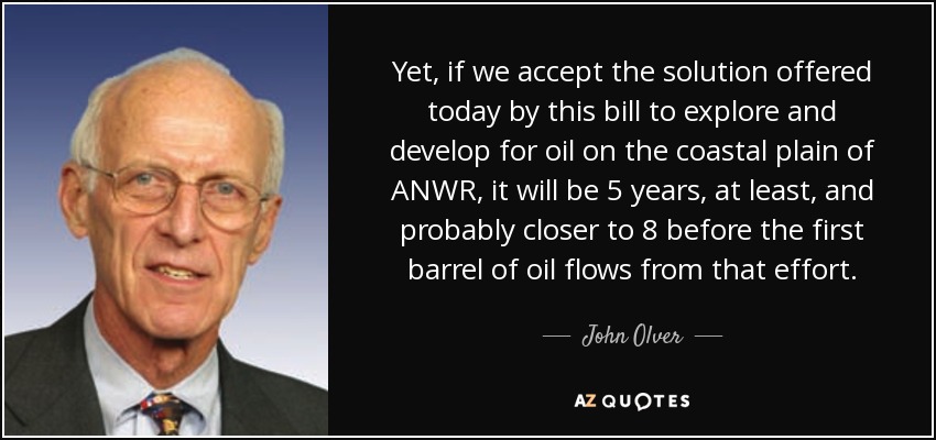 Yet, if we accept the solution offered today by this bill to explore and develop for oil on the coastal plain of ANWR, it will be 5 years, at least, and probably closer to 8 before the first barrel of oil flows from that effort. - John Olver