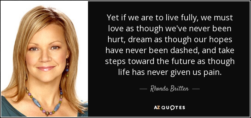 Yet if we are to live fully, we must love as though we've never been hurt, dream as though our hopes have never been dashed, and take steps toward the future as though life has never given us pain. - Rhonda Britten