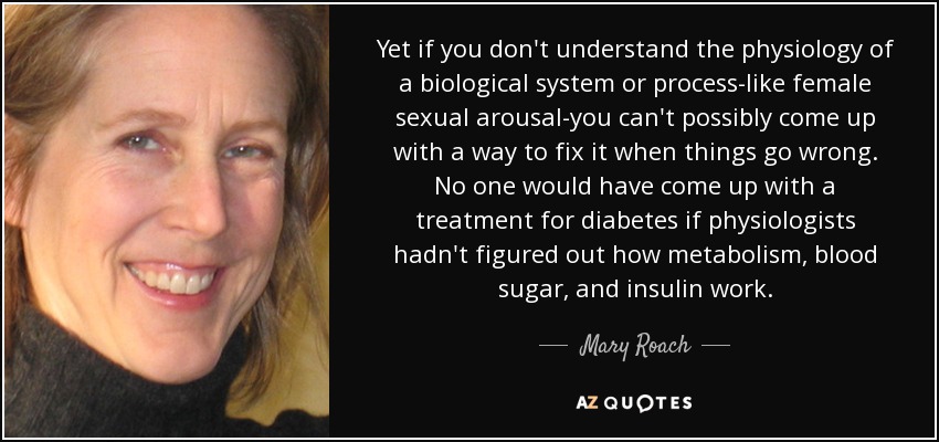 Yet if you don't understand the physiology of a biological system or process-like female sexual arousal-you can't possibly come up with a way to fix it when things go wrong. No one would have come up with a treatment for diabetes if physiologists hadn't figured out how metabolism, blood sugar, and insulin work. - Mary Roach