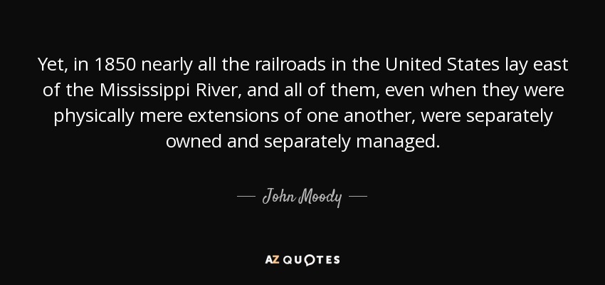 Yet, in 1850 nearly all the railroads in the United States lay east of the Mississippi River, and all of them, even when they were physically mere extensions of one another, were separately owned and separately managed. - John Moody