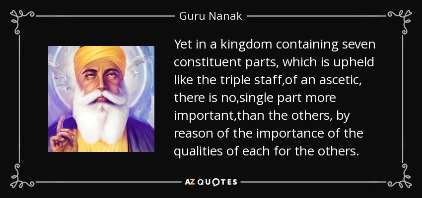 Yet in a kingdom containing seven constituent parts, which is upheld like the triple staff ,of an ascetic , there is no ,single part more important ,than the others , by reason of the importance of the qualities of each for the others. - Guru Nanak