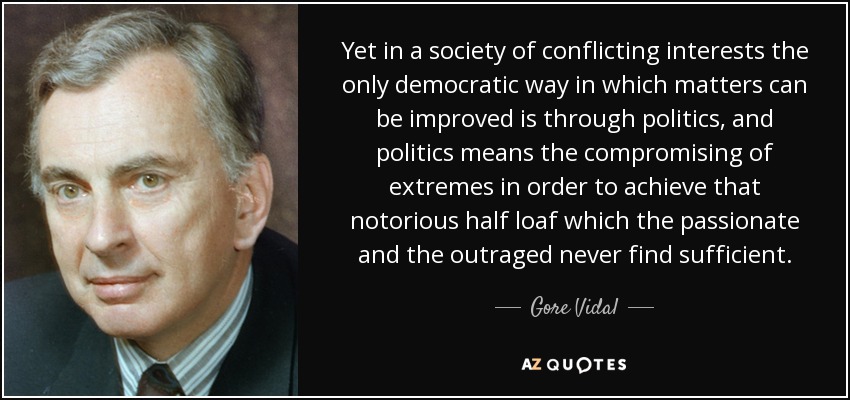 Yet in a society of conflicting interests the only democratic way in which matters can be improved is through politics, and politics means the compromising of extremes in order to achieve that notorious half loaf which the passionate and the outraged never find sufficient. - Gore Vidal