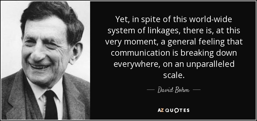Yet, in spite of this world-wide system of linkages, there is, at this very moment, a general feeling that communication is breaking down everywhere, on an unparalleled scale. - David Bohm