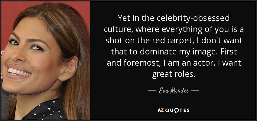 Yet in the celebrity-obsessed culture, where everything of you is a shot on the red carpet, I don't want that to dominate my image. First and foremost, I am an actor. I want great roles. - Eva Mendes
