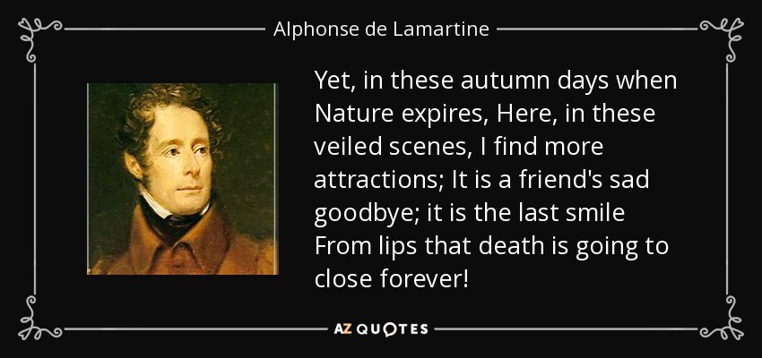 Yet, in these autumn days when Nature expires, Here, in these veiled scenes, I find more attractions; It is a friend's sad goodbye; it is the last smile From lips that death is going to close forever! - Alphonse de Lamartine