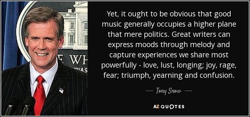 Yet, it ought to be obvious that good music generally occupies a higher plane that mere politics. Great writers can express moods through melody and capture experiences we share most powerfully - love, lust, longing; joy, rage, fear; triumph, yearning and confusion. - Tony Snow