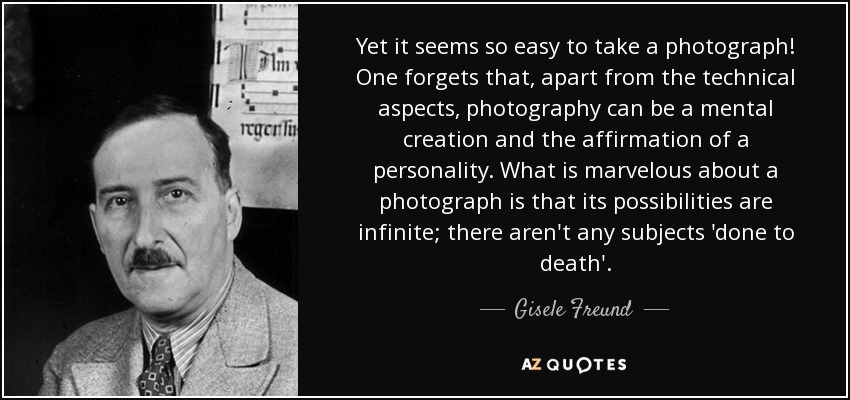 Yet it seems so easy to take a photograph! One forgets that, apart from the technical aspects, photography can be a mental creation and the affirmation of a personality. What is marvelous about a photograph is that its possibilities are infinite; there aren't any subjects 'done to death'. - Gisele Freund