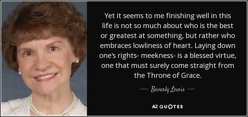 Yet it seems to me finishing well in this life is not so much about who is the best or greatest at something, but rather who embraces lowliness of heart. Laying down one's rights- meekness- is a blessed virtue, one that must surely come straight from the Throne of Grace. - Beverly Lewis