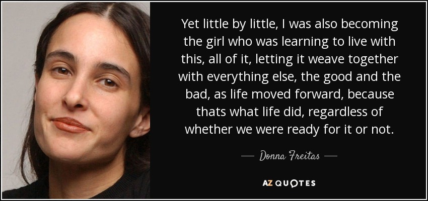 Yet little by little, I was also becoming the girl who was learning to live with this, all of it, letting it weave together with everything else, the good and the bad, as life moved forward, because thats what life did, regardless of whether we were ready for it or not. - Donna Freitas