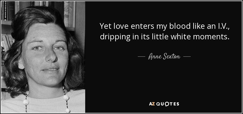 Yet love enters my blood like an I.V., dripping in its little white moments. - Anne Sexton