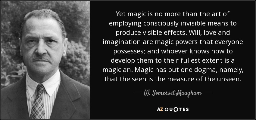 Yet magic is no more than the art of employing consciously invisible means to produce visible effects. Will, love and imagination are magic powers that everyone possesses; and whoever knows how to develop them to their fullest extent is a magician. Magic has but one dogma, namely, that the seen is the measure of the unseen. - W. Somerset Maugham