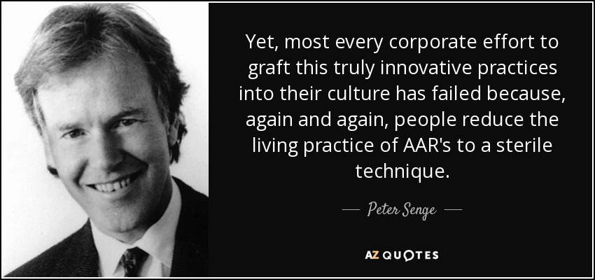 Yet, most every corporate effort to graft this truly innovative practices into their culture has failed because, again and again, people reduce the living practice of AAR's to a sterile technique. - Peter Senge