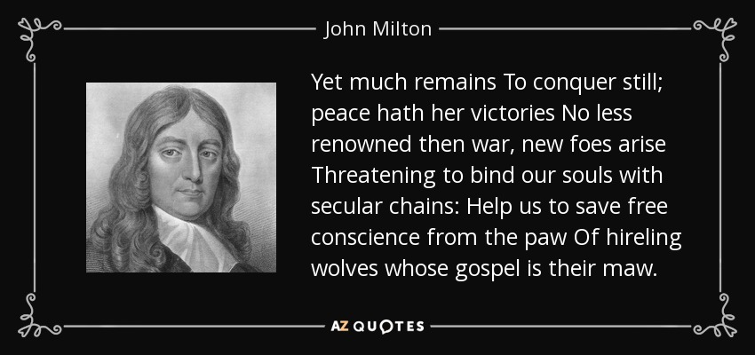Yet much remains To conquer still; peace hath her victories No less renowned then war, new foes arise Threatening to bind our souls with secular chains: Help us to save free conscience from the paw Of hireling wolves whose gospel is their maw. - John Milton