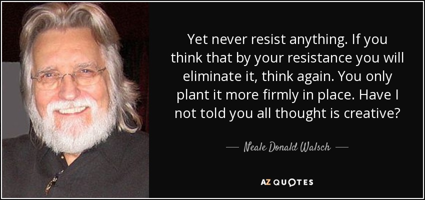 Yet never resist anything. If you think that by your resistance you will eliminate it, think again. You only plant it more firmly in place. Have I not told you all thought is creative? - Neale Donald Walsch
