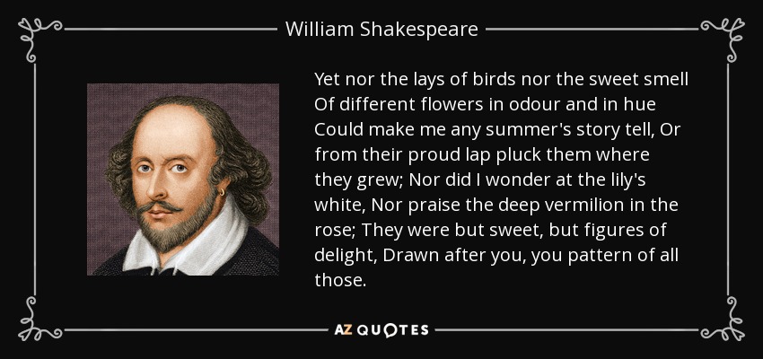 Yet nor the lays of birds nor the sweet smell Of different flowers in odour and in hue Could make me any summer's story tell, Or from their proud lap pluck them where they grew; Nor did I wonder at the lily's white, Nor praise the deep vermilion in the rose; They were but sweet, but figures of delight, Drawn after you, you pattern of all those. - William Shakespeare