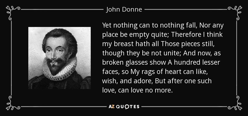 Yet nothing can to nothing fall, Nor any place be empty quite; Therefore I think my breast hath all Those pieces still, though they be not unite; And now, as broken glasses show A hundred lesser faces, so My rags of heart can like, wish, and adore, But after one such love, can love no more. - John Donne