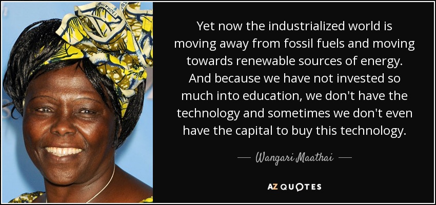 Yet now the industrialized world is moving away from fossil fuels and moving towards renewable sources of energy. And because we have not invested so much into education, we don't have the technology and sometimes we don't even have the capital to buy this technology. - Wangari Maathai